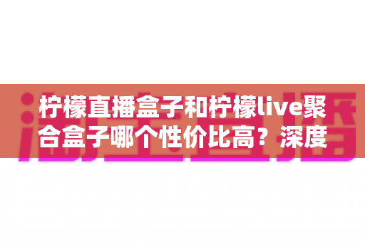 柠檬直播盒子和柠檬live聚合盒子哪个性价比高?深度横评帮你选出最值得入手的电视盒子 柠檬直播盒子和柠檬live聚合盒子哪个性价比高?深度横评帮你选出最值得入手的电视盒子