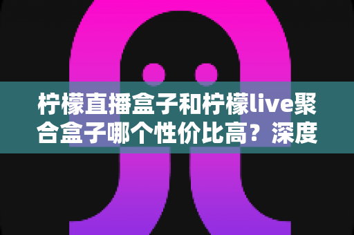 柠檬直播盒子和柠檬live聚合盒子哪个性价比高?深度横评帮你选出最值得入手的电视盒子 柠檬直播盒子和柠檬live聚合盒子哪个性价比高?深度横评帮你选出最值得入手的电视盒子