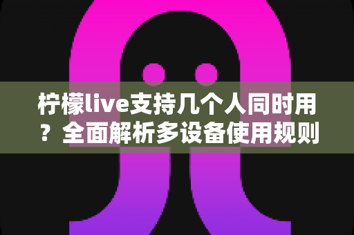 柠檬live支持几个人同时用?全面解析多设备使用规则、账号共享技巧与常见疑问 柠檬live支持几个人同时用?全面解析多设备使用规则、账号共享技巧与常见疑问