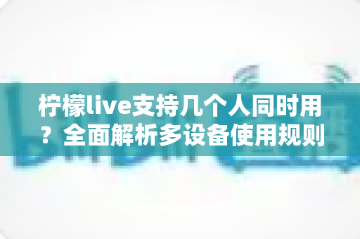 柠檬live支持几个人同时用?全面解析多设备使用规则、账号共享技巧与常见疑问 柠檬live支持几个人同时用?全面解析多设备使用规则、账号共享技巧与常见疑问