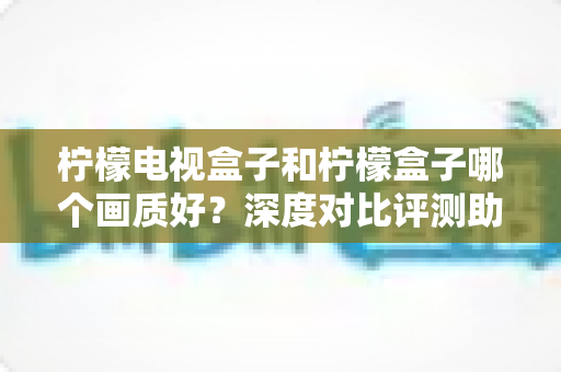 柠檬电视盒子和柠檬盒子哪个画质好?深度对比评测助你选出高清观影最优解 柠檬电视盒子和柠檬盒子哪个画质好?深度对比评测助你选出高清观影最优解