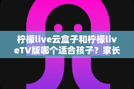 柠檬live云盒子和柠檬liveTV版哪个适合孩子?家长必看的详细对比与选购指南 柠檬live云盒子和柠檬liveTV版哪个适合孩子?家长必看的详细对比与选购指南