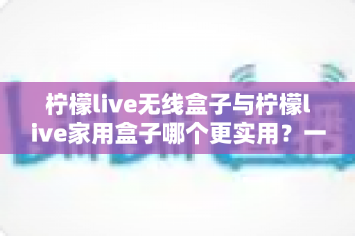 柠檬live无线盒子与柠檬live家用盒子哪个更实用？一文看懂选购关键，告别纠结！