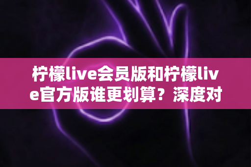 柠檬live会员版和柠檬live官方版谁更划算？深度对比分析帮你做出明智选择