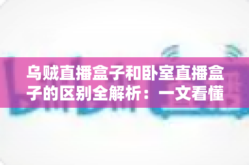 乌贼直播盒子和卧室直播盒子的区别全解析：一文看懂两大直播设备，选对盒子让直播效果翻倍