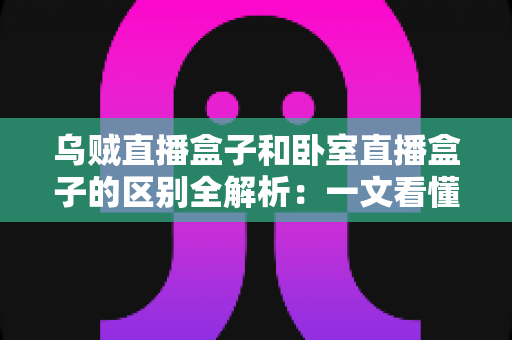乌贼直播盒子和卧室直播盒子的区别全解析：一文看懂两大直播设备，选对盒子让直播效果翻倍