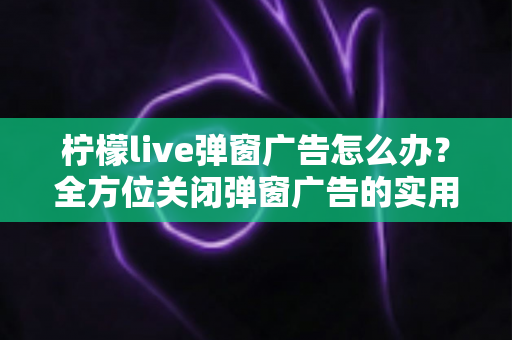 柠檬live弹窗广告怎么办?全方位关闭弹窗广告的实用技巧与安全防护指南 柠檬live弹窗广告怎么办?全方位关闭弹窗广告的实用技巧与安全防护指南