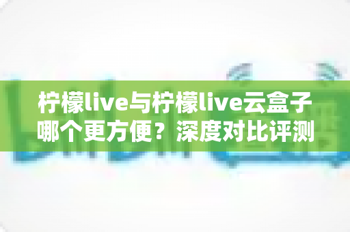 柠檬live与柠檬live云盒子哪个更方便？深度对比评测帮你选对工具