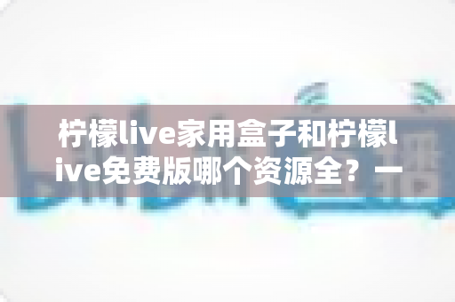 柠檬live家用盒子和柠檬live免费版哪个资源全?一文看懂两大版本的核心差异与选择攻略 柠檬live家用盒子和柠檬live免费版哪个资源全?一文看懂两大版本的核心差异与选择攻略