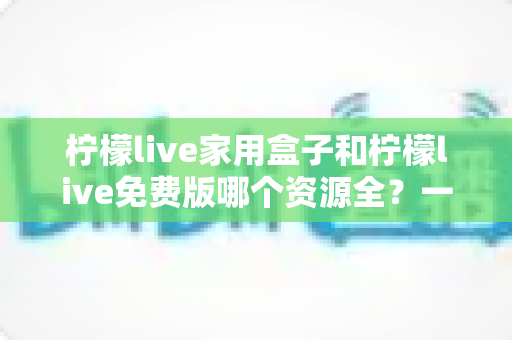 柠檬live家用盒子和柠檬live免费版哪个资源全?一文看懂两大版本的核心差异与选择攻略 柠檬live家用盒子和柠檬live免费版哪个资源全?一文看懂两大版本的核心差异与选择攻略