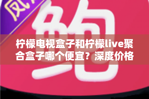 柠檬电视盒子和柠檬live聚合盒子哪个便宜？深度价格对比与选购全攻略