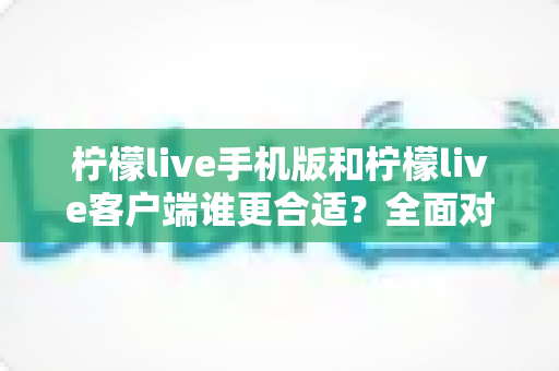 柠檬live手机版和柠檬live客户端谁更合适？全面对比助你轻松做出最佳选择