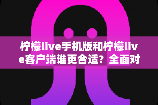 柠檬live手机版和柠檬live客户端谁更合适？全面对比助你轻松做出最佳选择