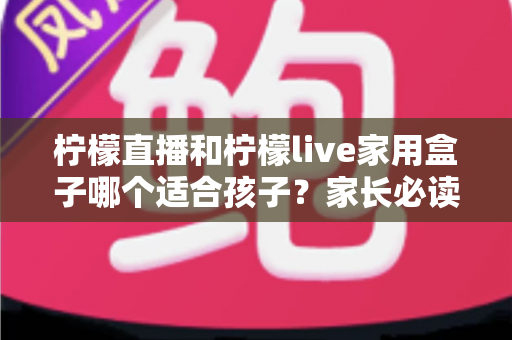柠檬直播和柠檬live家用盒子哪个适合孩子？家长必读的深度对比与安全使用指南