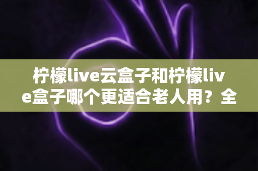柠檬live云盒子和柠檬live盒子哪个更适合老人用？全面对比分析助您轻松选购