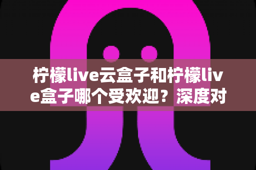 柠檬live云盒子和柠檬live盒子哪个受欢迎？深度对比解析帮你选出更适合的观看方案