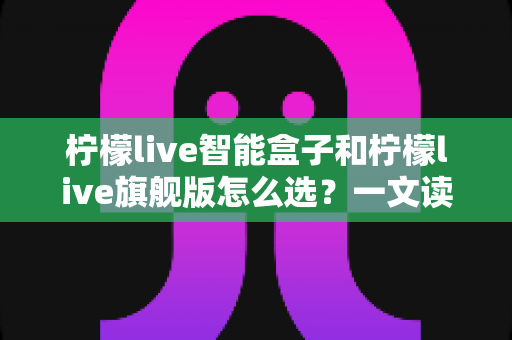 柠檬live智能盒子和柠檬live旗舰版怎么选?一文读懂两款电视盒子的核心差异与购买建议 柠檬live智能盒子和柠檬live旗舰版怎么选?一文读懂两款电视盒子的核心差异与购买建议