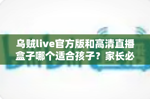 乌贼live官方版和高清直播盒子哪个适合孩子?家长必读的全面对比指南 乌贼live官方版和高清直播盒子哪个适合孩子?家长必读的全面对比指南
