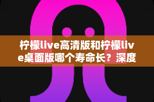 柠檬live高清版和柠檬live桌面版哪个寿命长？深度对比解析，帮你一次选对版本