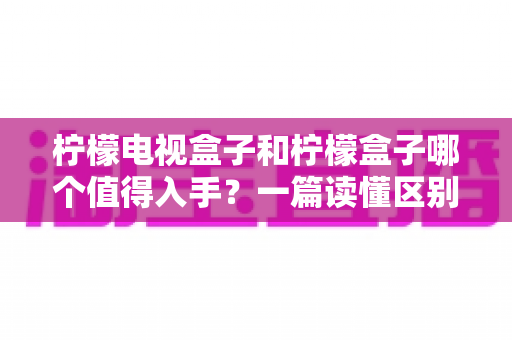柠檬电视盒子和柠檬盒子哪个值得入手？一篇读懂区别、优缺点与选购建议的深度对比指南