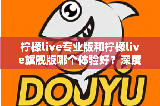 柠檬live专业版和柠檬live旗舰版哪个体验好?深度对比评测帮你选对版本不踩坑 柠檬live专业版和柠檬live旗舰版哪个体验好?深度对比评测帮你选对版本不踩坑