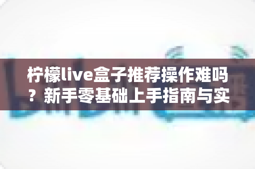 柠檬live盒子推荐操作难吗?新手零基础上手指南与实用技巧全解析 柠檬live盒子推荐操作难吗?新手零基础上手指南与实用技巧全解析