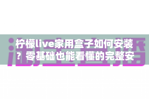 柠檬live家用盒子如何安装？零基础也能看懂的完整安装教程与常见问题详解