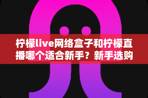 柠檬live网络盒子和柠檬直播哪个适合新手?新手选购与上手全攻略 柠檬live网络盒子和柠檬直播哪个适合新手?新手选购与上手全攻略