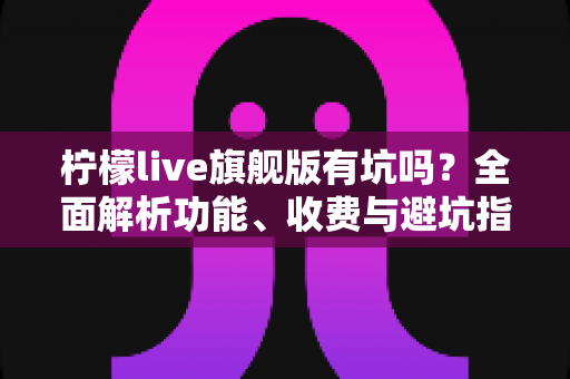 柠檬live旗舰版有坑吗？全面解析功能、收费与避坑指南，帮你理性判断是否值得入手