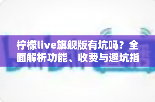 柠檬live旗舰版有坑吗？全面解析功能、收费与避坑指南，帮你理性判断是否值得入手