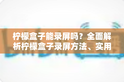 柠檬盒子能录屏吗？全面解析柠檬盒子录屏方法、实用工具与注意事项大全