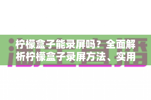 柠檬盒子能录屏吗？全面解析柠檬盒子录屏方法、实用工具与注意事项大全