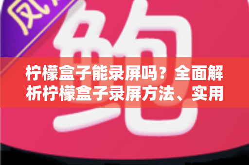 柠檬盒子能录屏吗？全面解析柠檬盒子录屏方法、实用工具与注意事项大全