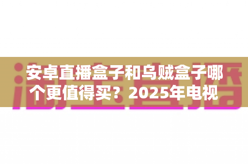 安卓直播盒子和乌贼盒子哪个更值得买?2025年电视盒子深度对比与避坑选购指南 安卓直播盒子和乌贼盒子哪个更值得买?2025年电视盒子深度对比与避坑选购指南