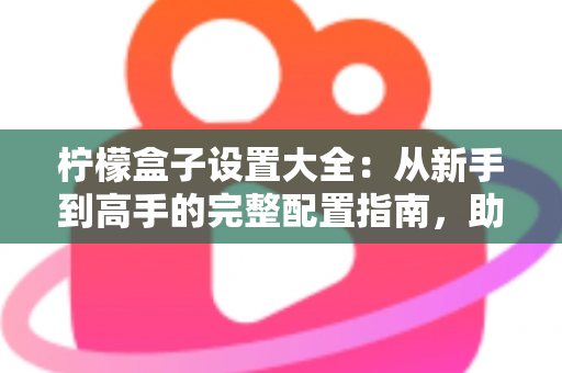 柠檬盒子设置大全：从新手到高手的完整配置指南，助你轻松玩转每一项功能