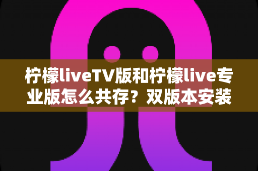 柠檬liveTV版和柠檬live专业版怎么共存？双版本安装使用全攻略，一文彻底搞定兼容难题