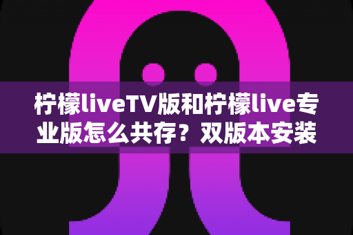 柠檬liveTV版和柠檬live专业版怎么共存？双版本安装使用全攻略，一文彻底搞定兼容难题
