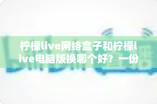 柠檬live网络盒子和柠檬live电脑版换哪个好?一份帮你轻松做决定的深度对比指南 柠檬live网络盒子和柠檬live电脑版换哪个好?一份帮你轻松做决定的深度对比指南