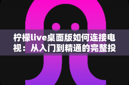 柠檬live桌面版如何连接电视：从入门到精通的完整投屏指南