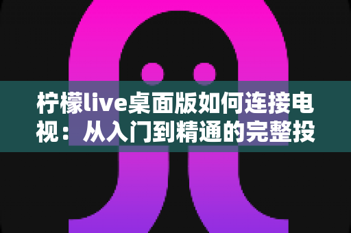 柠檬live桌面版如何连接电视：从入门到精通的完整投屏指南