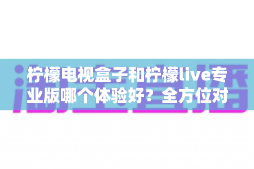 柠檬电视盒子和柠檬live专业版哪个体验好?全方位对比帮你选对家庭观影方案 柠檬电视盒子和柠檬live专业版哪个体验好?全方位对比帮你选对家庭观影方案