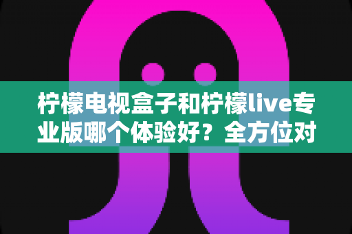柠檬电视盒子和柠檬live专业版哪个体验好?全方位对比帮你选对家庭观影方案 柠檬电视盒子和柠檬live专业版哪个体验好?全方位对比帮你选对家庭观影方案