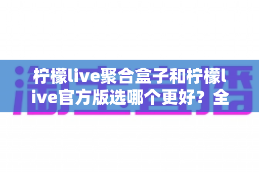 柠檬live聚合盒子和柠檬live官方版选哪个更好？全面对比分析与选择指南