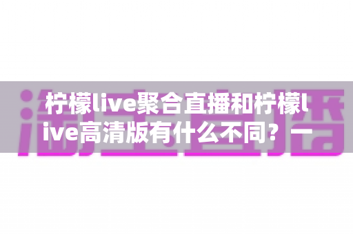柠檬live聚合直播和柠檬live高清版有什么不同?一篇文章看懂两大版本的定位、功能与适用人群 柠檬live聚合直播和柠檬live高清版有什么不同?一篇文章看懂两大版本的定位、功能与适用人群
