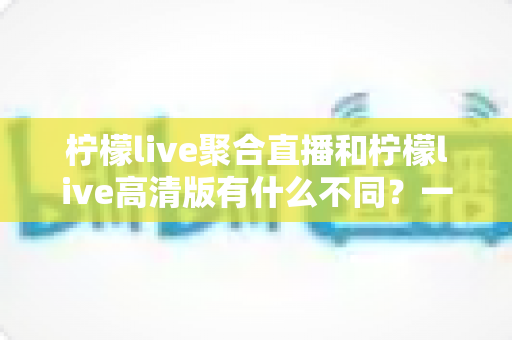 柠檬live聚合直播和柠檬live高清版有什么不同?一篇文章看懂两大版本的定位、功能与适用人群 柠檬live聚合直播和柠檬live高清版有什么不同?一篇文章看懂两大版本的定位、功能与适用人群