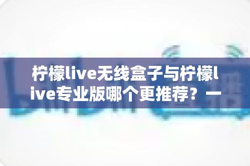 柠檬live无线盒子与柠檬live专业版哪个更推荐?一篇看懂差异与选购指南 柠檬live无线盒子与柠檬live专业版哪个更推荐?一篇看懂差异与选购指南