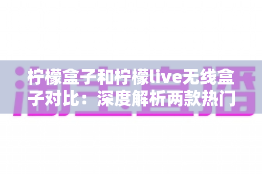 柠檬盒子和柠檬live无线盒子对比：深度解析两款热门电视盒子的差异与选购指南