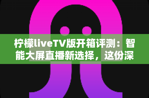 柠檬liveTV版开箱评测：智能大屏直播新选择，这份深度体验报告请收好