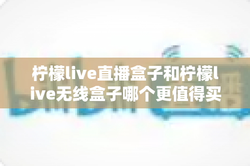 柠檬live直播盒子和柠檬live无线盒子哪个更值得买？2025年最新深度对比评测与选购避坑指南