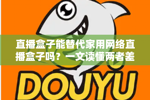 直播盒子能替代家用网络直播盒子吗？一文读懂两者差异与选购全攻略